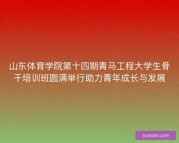 山东体育学院第十四期青马工程大学生骨干培训班圆满举行助力青年成长与发展 山东体育学院第十四期青马工程大学生骨干培训班圆满举行助力青年成长与发展