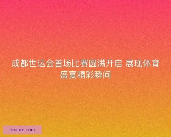 成都世运会首场比赛圆满开启 展现体育盛宴精彩瞬间
