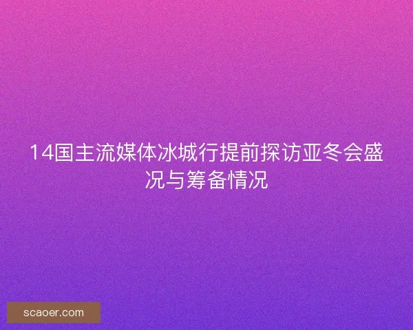 14国主流媒体冰城行提前探访亚冬会盛况与筹备情况